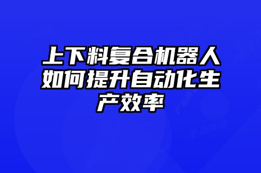 上下料復(fù)合機(jī)器人如何提升自動化生產(chǎn)效率