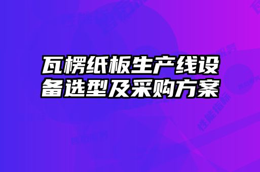 瓦楞紙板生產(chǎn)線設(shè)備選型及采購(gòu)方案